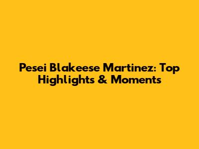 Pesei Blakeese Martinez: Top Highlights & Moments