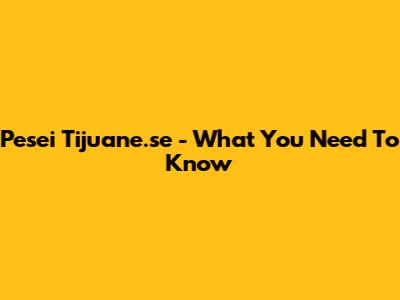 Pesei Tijuane.se - What You Need To Know