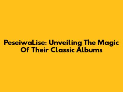 PeseiwaLise: Unveiling The Magic Of Their Classic Albums