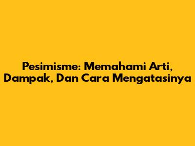 Pesimisme: Memahami Arti, Dampak, Dan Cara Mengatasinya