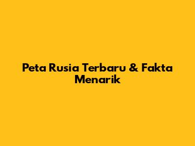 Peta Rusia Terbaru & Fakta Menarik