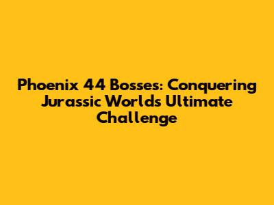 Phoenix 44 Bosses: Conquering Jurassic World's Ultimate Challenge