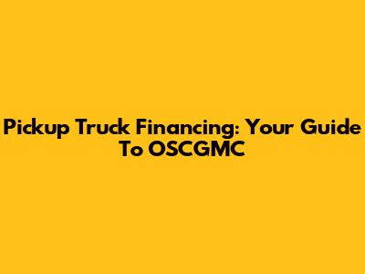 Pickup Truck Financing: Your Guide To OSCGMC