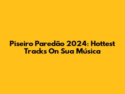 Piseiro Paredão 2024: Hottest Tracks On Sua Música