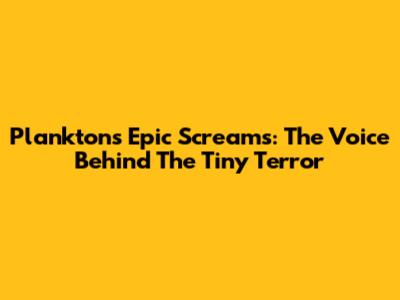 Plankton's Epic Screams: The Voice Behind The Tiny Terror