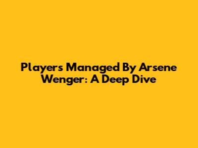 Players Managed By Arsene Wenger: A Deep Dive