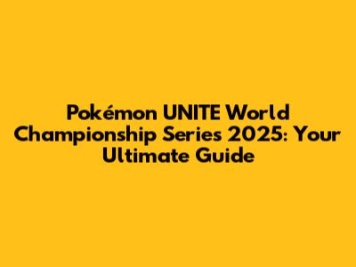 Pokémon UNITE World Championship Series 2025: Your Ultimate Guide