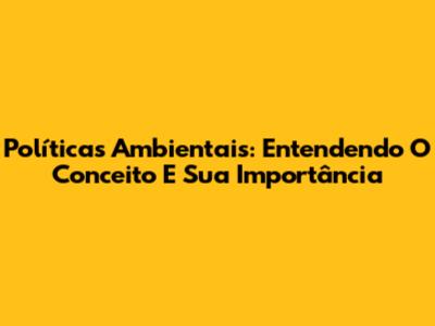Políticas Ambientais: Entendendo O Conceito E Sua Importância