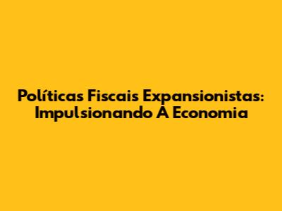 Políticas Fiscais Expansionistas: Impulsionando A Economia