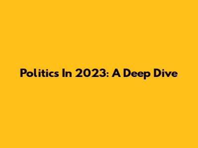 Politics In 2023: A Deep Dive