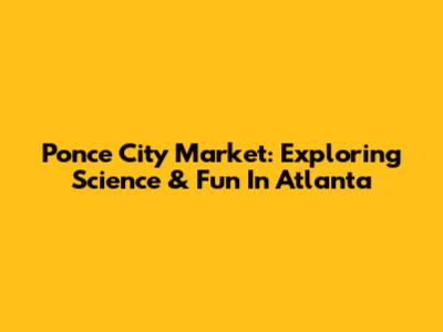 Ponce City Market: Exploring Science & Fun In Atlanta