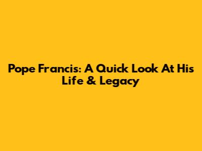 Pope Francis: A Quick Look At His Life & Legacy