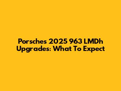 Porsche's 2025 963 LMDh Upgrades: What To Expect