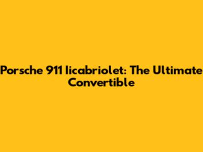 Porsche 911 Iicabriolet: The Ultimate Convertible