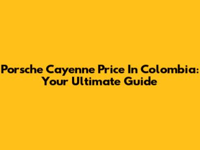 Porsche Cayenne Price In Colombia: Your Ultimate Guide