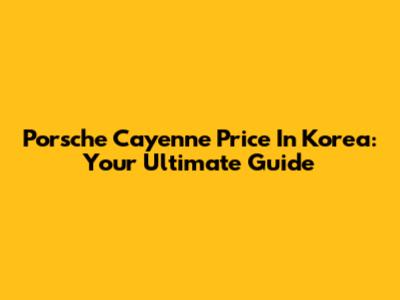 Porsche Cayenne Price In Korea: Your Ultimate Guide