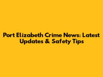 Port Elizabeth Crime News: Latest Updates & Safety Tips