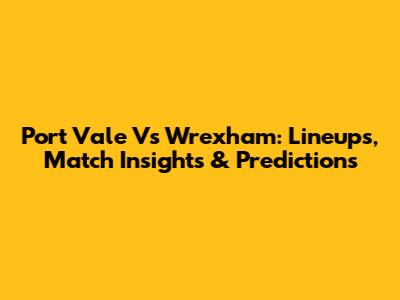 Port Vale Vs Wrexham: Lineups, Match Insights & Predictions