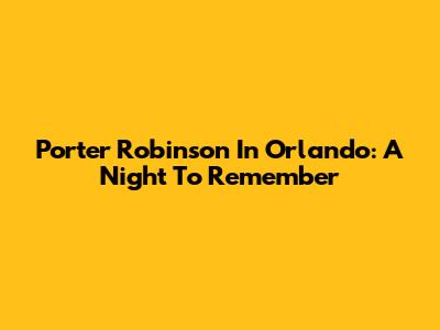Porter Robinson In Orlando: A Night To Remember