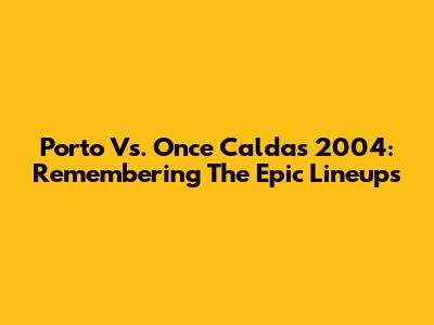 Porto Vs. Once Caldas 2004: Remembering The Epic Lineups