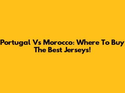 Portugal Vs Morocco: Where To Buy The Best Jerseys!
