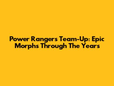 Power Rangers Team-Up: Epic Morphs Through The Years