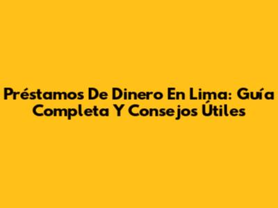 Préstamos De Dinero En Lima: Guía Completa Y Consejos Útiles