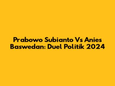 Prabowo Subianto Vs Anies Baswedan: Duel Politik 2024