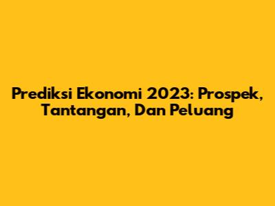 Prediksi Ekonomi 2023: Prospek, Tantangan, Dan Peluang