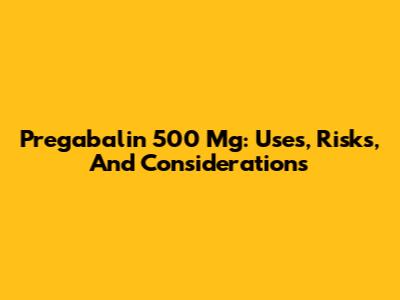 Pregabalin 500 Mg: Uses, Risks, And Considerations