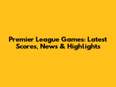 Premier League Games: Latest Scores, News & Highlights