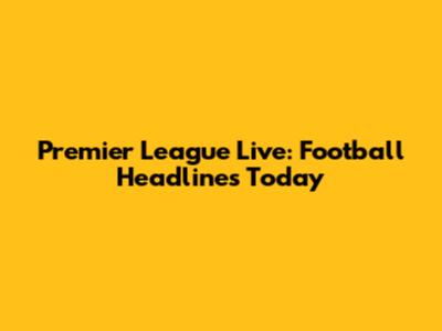 Premier League Live: Football Headlines Today