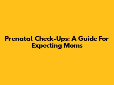 Prenatal Check-Ups: A Guide For Expecting Moms