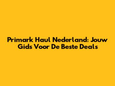 Primark Haul Nederland: Jouw Gids Voor De Beste Deals