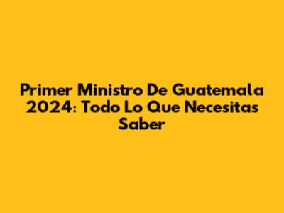Primer Ministro De Guatemala 2024: Todo Lo Que Necesitas Saber