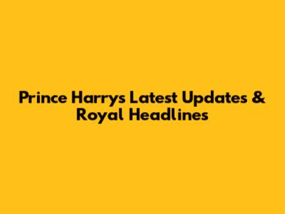 Prince Harry's Latest Updates & Royal Headlines