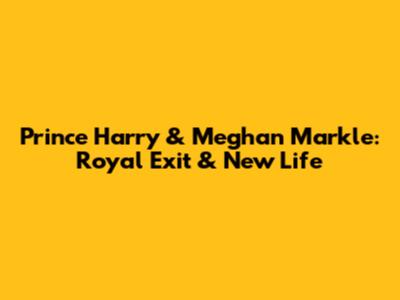 Prince Harry & Meghan Markle: Royal Exit & New Life