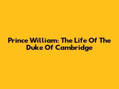 Prince William: The Life Of The Duke Of Cambridge