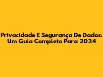 Privacidade E Segurança De Dados: Um Guia Completo Para 2024