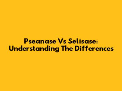 Pseanase Vs Selisase: Understanding The Differences