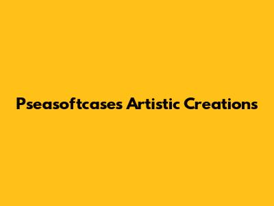Pseasoftcase's Artistic Creations