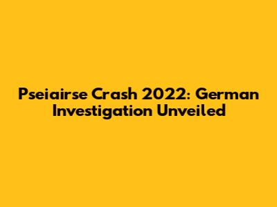 Pseiairse Crash 2022: German Investigation Unveiled