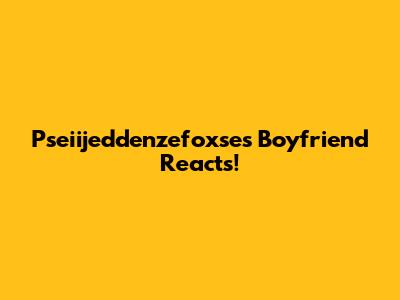 Pseiijeddenzefoxse's Boyfriend Reacts!