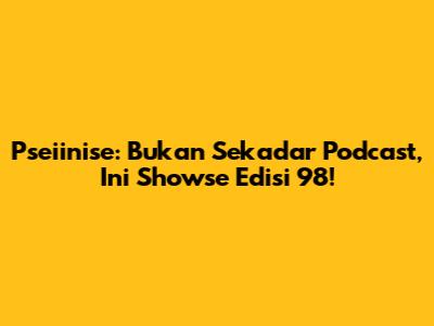 Pseiinise: Bukan Sekadar Podcast, Ini Showse Edisi 98!