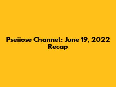 Pseiiose Channel: June 19, 2022 Recap