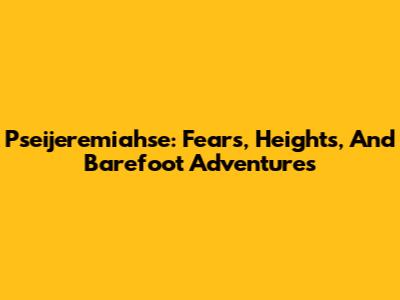 Pseijeremiahse: Fears, Heights, And Barefoot Adventures