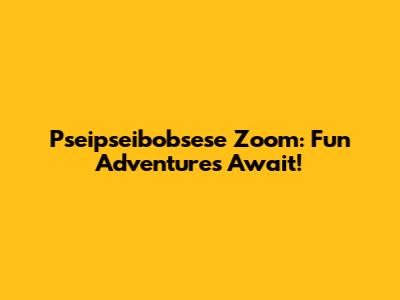 Pseipseibobsese Zoom: Fun Adventures Await!
