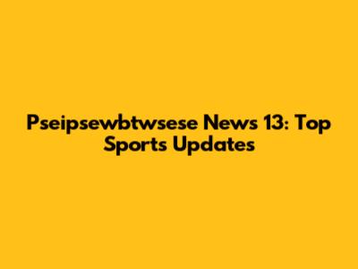 Pseipsewbtwsese News 13: Top Sports Updates
