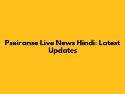 Pseiranse Live News Hindi: Latest Updates