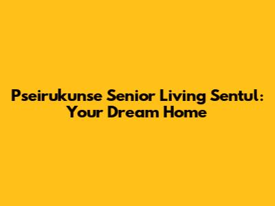 Pseirukunse Senior Living Sentul: Your Dream Home